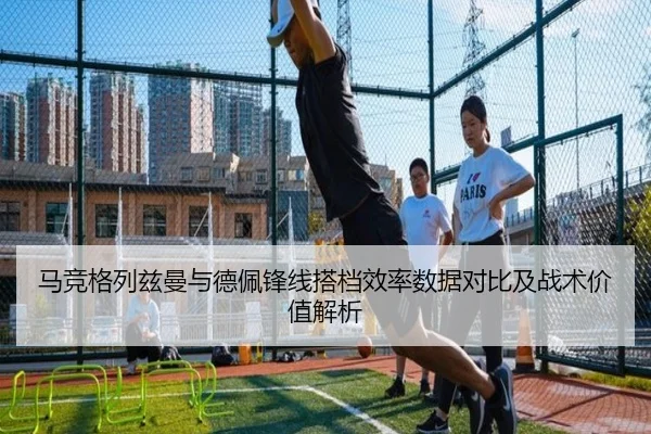 马竞格列兹曼与德佩锋线搭档效率数据对比及战术价值解析